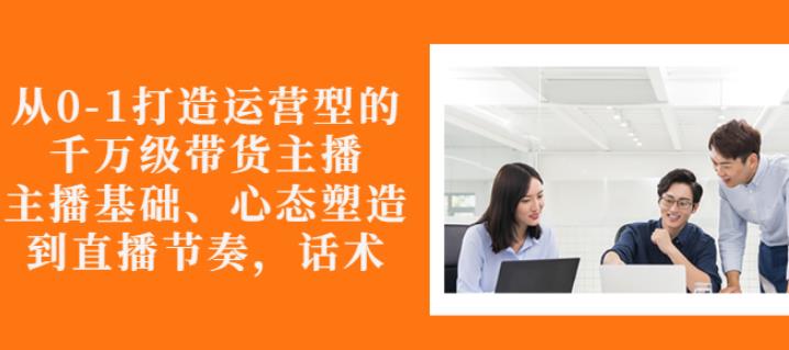 从0-1打造运营型的带货主播：主播基础、心态塑造，能力培养到直播节奏，话术进行全面讲-赚金金-技能学习分享