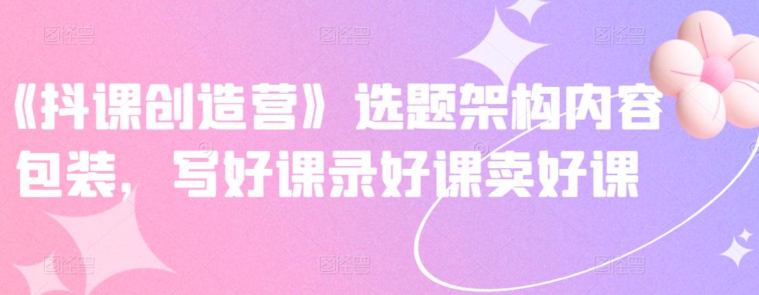 《抖课创造营》选题架构内容包装,写好课录好课卖好课-赚金金-技能学习分享