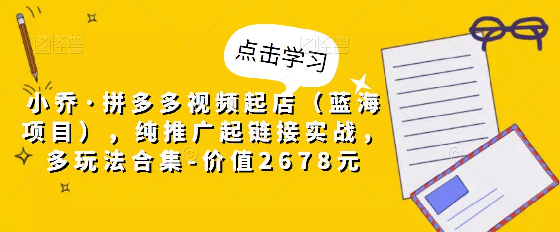 小乔·拼多多视频起店(蓝海项目),纯推广起链接实战,多玩法合集-价值2678元-赚金金-技能学习分享