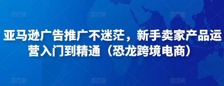亚马逊广告推广不迷茫,新手卖家产品运营入门到精通(恐龙跨境电商)-赚金金-技能学习分享