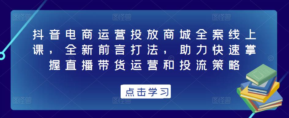 抖音电商运营投放商城全案线上课，全新前言打法，助力快速掌握直播带货运营和投流策略-赚金金-技能学习分享