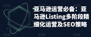 亚马逊运营必备:亚马逊Listing多阶段精细化运营及SEO策略-赚金金-技能学习分享