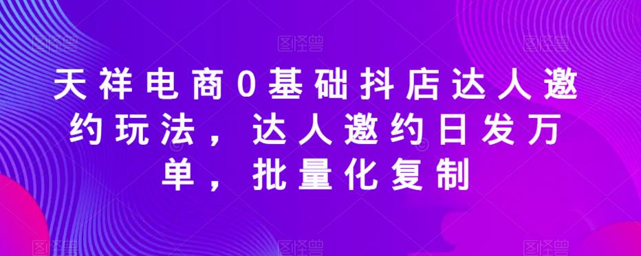 天祥电商0基础抖店达人邀约玩法，达人邀约日发万单，批量化复制-赚金金-技能学习分享