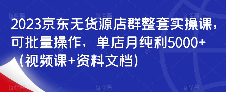 2023京东无货源店群整套实操课，可批量操作，单店月纯利5000+（视频课+资料文档）-赚金金-技能学习分享