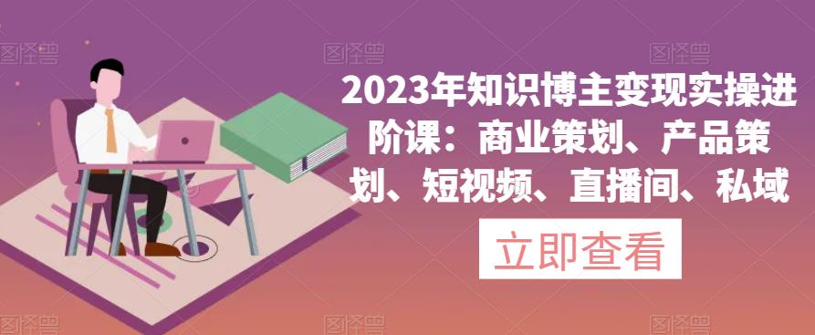 2023年知识博主变现实操进阶课：商业策划、产品策划、短视频、直播间、私域-赚金金-技能学习分享