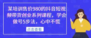 某培训售价980的抖音短视频带货创业系列课程,学会做号5步法,心中不慌-赚金金-技能学习分享