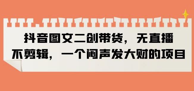 抖音图文二创带货，无直播，不剪辑，一个闷声发大财的项目【揭秘】-赚金金-技能学习分享