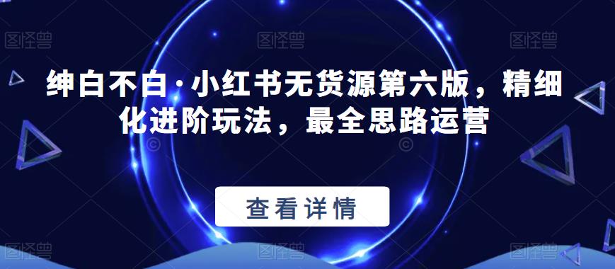 绅白不白·小红书无货源第六版，精细化进阶玩法，最全思路运营-赚金金-技能学习分享