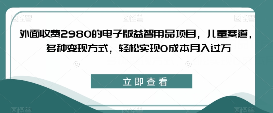 外面收费2980的电子版益智用品项目，儿童赛道，多种变现方式，轻松实现0成本月入过万【揭秘】-赚金金-技能学习分享