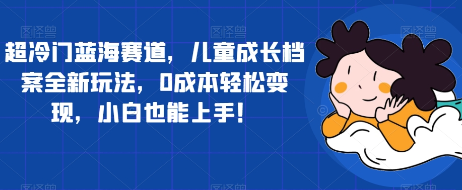 超冷门蓝海赛道，儿童成长档案全新玩法，0成本轻松变现，小白也能上手【揭秘】-赚金金-技能学习分享
