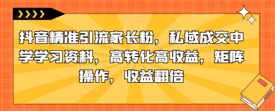 抖音精准引流家长粉，私域成交中学学习资料，高转化高收益，矩阵操作，收益翻倍【揭秘】-赚金金-技能学习分享