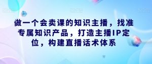 做一个会卖课的知识主播,找准专属知识产品,打造主播IP定位,构建直播话术体系-赚金金-技能学习分享