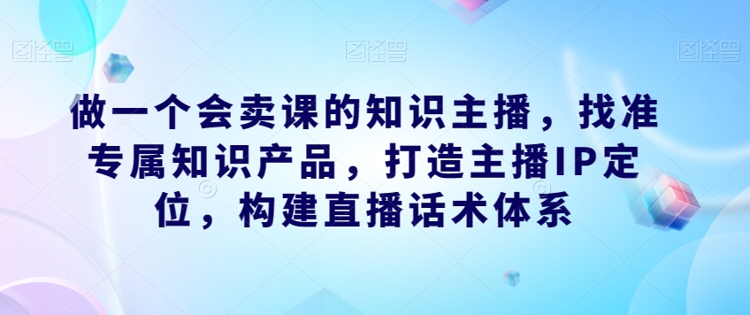 做一个会卖课的知识主播,找准专属知识产品,打造主播IP定位,构建直播话术体系-赚金金-技能学习分享