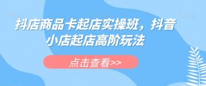 抖店商品卡起店实操班，抖音小店起店高阶玩法-赚金金-技能学习分享