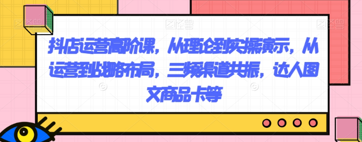 抖店运营高阶课，从理论到实操演示，从运营到战略布局，三频渠道共振，达人图文商品卡等-赚金金-技能学习分享