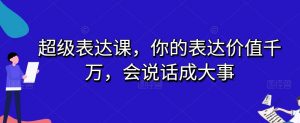 超级表达课，你的表达价值千万，会说话成大事-赚金金-技能学习分享