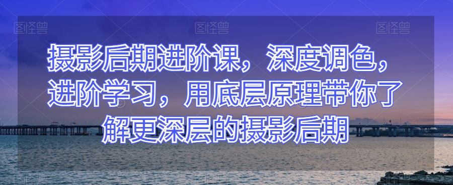 摄影后期进阶课，深度调色，进阶学习，用底层原理带你了解更深层的摄影后期-赚金金-技能学习分享