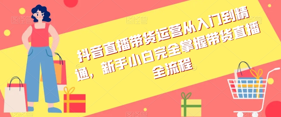 抖音直播带货运营从入门到精通，新手小白完全掌握带货直播全流程-赚金金-技能学习分享