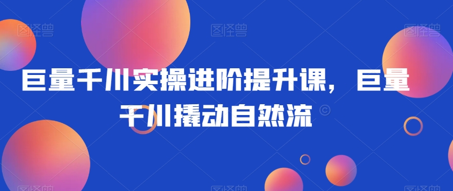 巨量千川实操进阶提升课，巨量干川撬动自然流-赚金金-技能学习分享