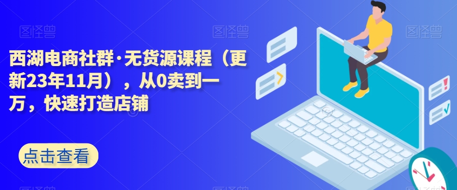西湖电商社群·无货源课程（更新23年11月），从0卖到一万，快速打造店铺-赚金金-技能学习分享