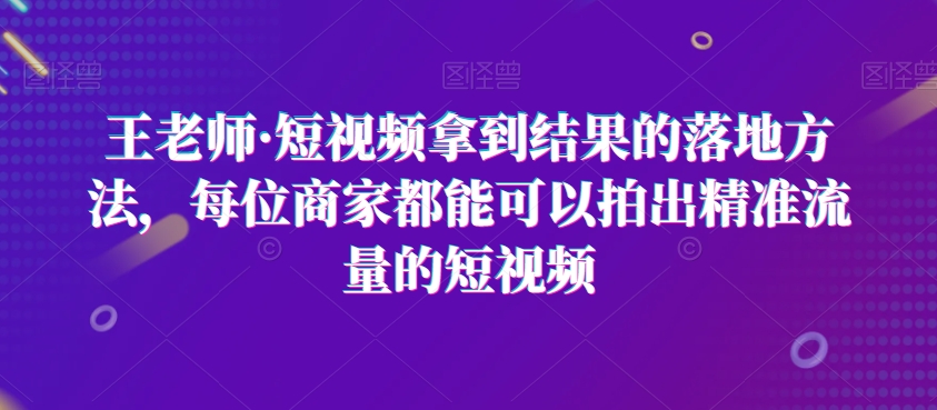 王老师·短视频拿到结果的落地方法，每位商家都能可以拍出精准流量的短视频-赚金金-技能学习分享