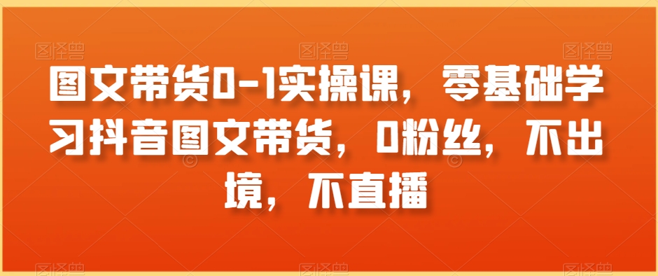 图文带货0-1实操课，零基础学习抖音图文带货，0粉丝，不出境，不直播-赚金金-技能学习分享