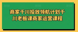商家千川投放领航计划千川老板课商家运营课程-赚金金-技能学习分享