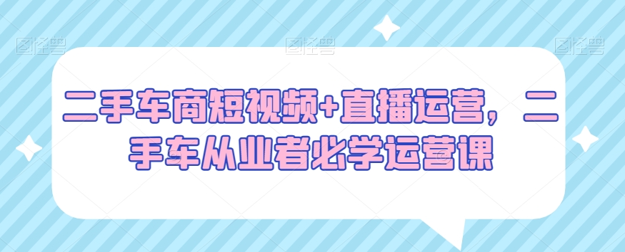 二手车商短视频+直播运营，二手车从业者必学运营课-赚金金-技能学习分享