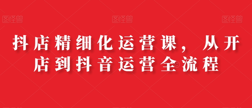 抖店精细化运营课，从开店到抖音运营全流程-赚金金-技能学习分享
