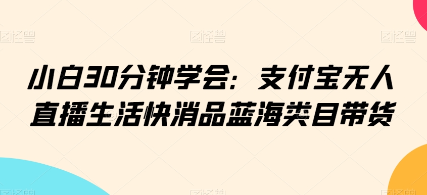 小白30分钟学会:支付宝无人直播生活快消品蓝海类目带货【揭秘】-赚金金-技能学习分享