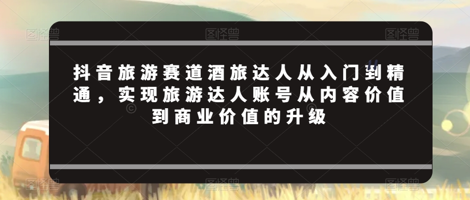 抖音旅游赛道酒旅达人从入门到精通,实现旅游达人账号从内容价值到商业价值的升级-赚金金-技能学习分享