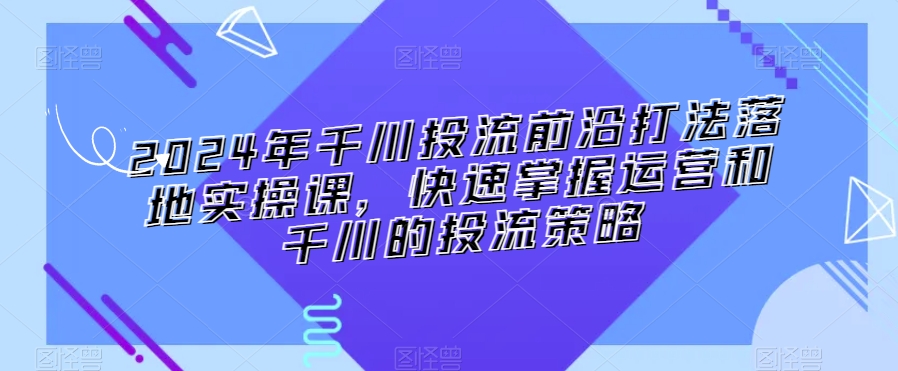 2024年千川投流前沿打法落地实操课，快速掌握运营和千川的投流策略-赚金金-技能学习分享
