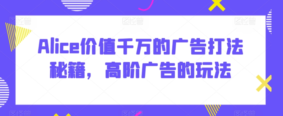 Alice价值千万的广告打法秘籍，高阶广告的玩法-赚金金-技能学习分享