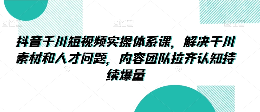 抖音千川短视频实操体系课，解决干川素材和人才问题，内容团队拉齐认知持续爆量-赚金金-技能学习分享