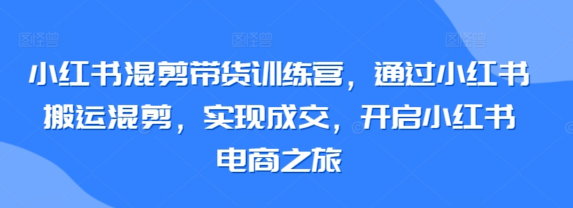 小红书混剪带货训练营，通过小红书搬运混剪，实现成交，开启小红书电商之旅-赚金金-技能学习分享
