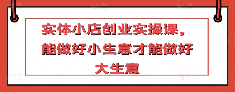 实体小店创业实操课，能做好小生意才能做好大生意-赚金金-技能学习分享
