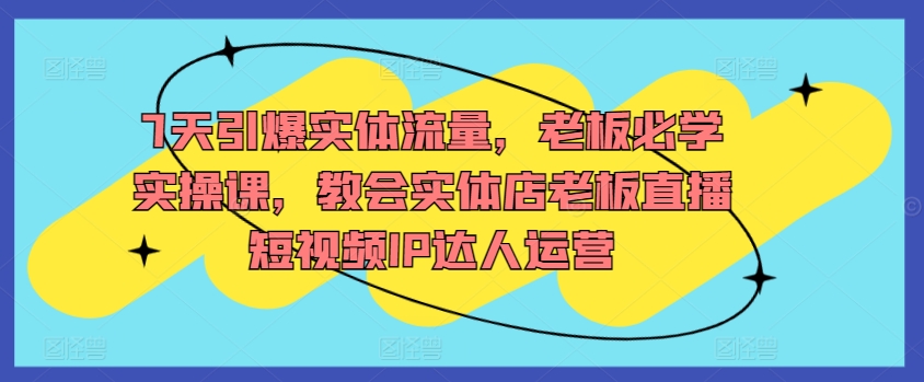 7天引爆实体流量，老板必学实操课，教会实体店老板直播短视频IP达人运营-赚金金-技能学习分享