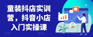童装抖店实训营,抖音小店入门实操课-赚金金-技能学习分享