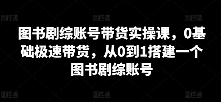 图书剧综账号带货实操课，0基础极速带货，从0到1搭建一个图书剧综账号-赚金金-技能学习分享
