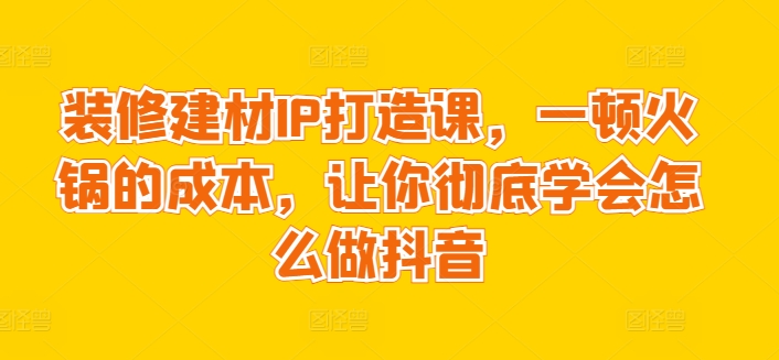 装修建材IP打造课，一顿火锅的成本，让你彻底学会怎么做抖音-赚金金-技能学习分享