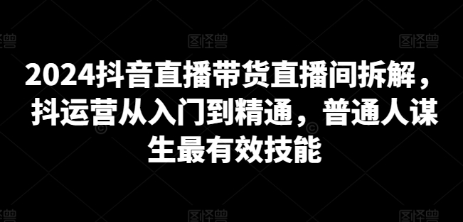 2024抖音直播带货直播间拆解，抖运营从入门到精通，普通人谋生最有效技能-赚金金-技能学习分享