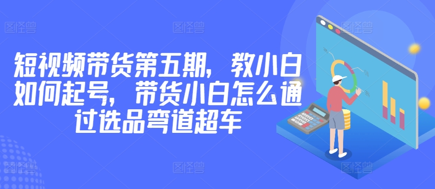 价值2980短视频带货第五期，教小白如何起号，带货小白怎么通过选品弯道超车-赚金金-技能学习分享