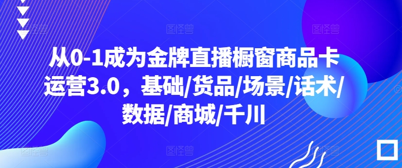 从0-1成为金牌直播橱窗商品卡运营3.0，基础/货品/场景/话术/数据/商城/千川-赚金金-技能学习分享
