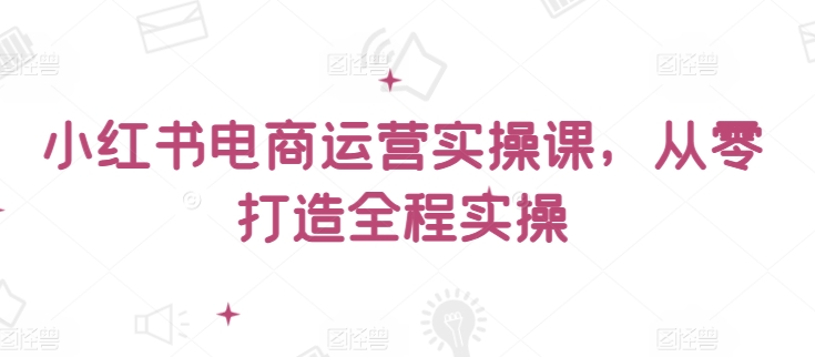 小红书电商运营实操课，​从零打造全程实操-赚金金-技能学习分享