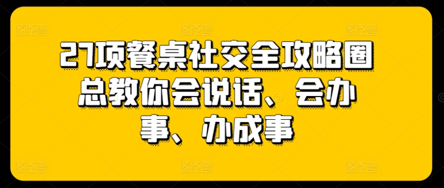 27项餐桌社交全攻略圈总教你会说话、会办事、办成事-赚金金-技能学习分享