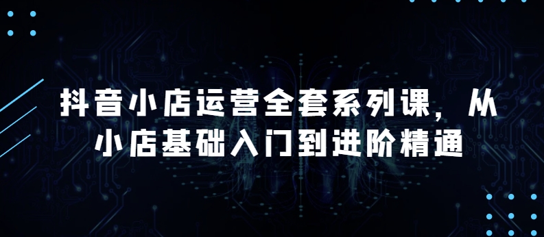 抖音小店运营全套系列课，全新升级，从小店基础入门到进阶精通，系统掌握月销百万小店的核心秘密-赚金金-技能学习分享