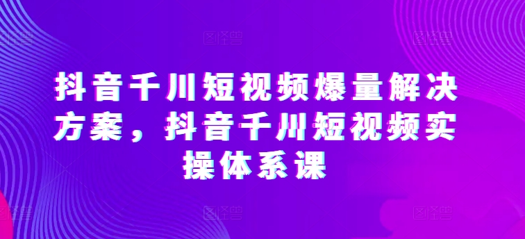 抖音千川短视频爆量解决方案，抖音千川短视频实操体系课-赚金金-技能学习分享