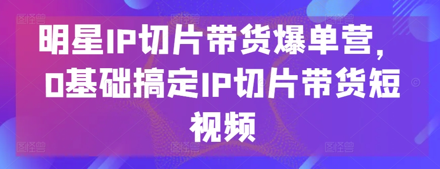 明星IP切片带货爆单营，0基础搞定IP切片带货短视频-赚金金-技能学习分享