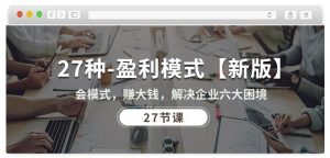 27种盈利模式【新版】会模式,赚大钱,解决企业六大困境 (27节课)-赚金金-技能学习分享