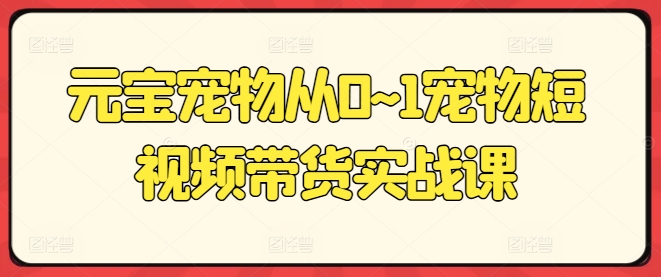 元宝宠物从0~1宠物短视频带货实战课-赚金金-技能学习分享